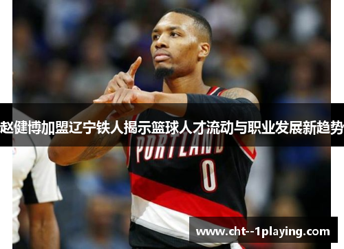 赵健博加盟辽宁铁人揭示篮球人才流动与职业发展新趋势 赵健博加盟辽宁铁人揭示篮球人才流动与职业发展新趋势